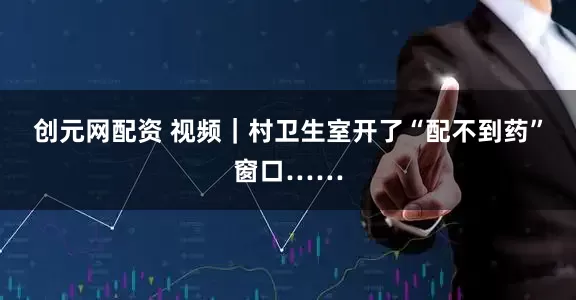 创元网配资 视频｜村卫生室开了“配不到药”窗口……