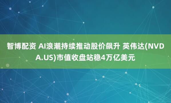 智博配资 AI浪潮持续推动股价飙升 英伟达(NVDA.US)市值收盘站稳4万亿美元