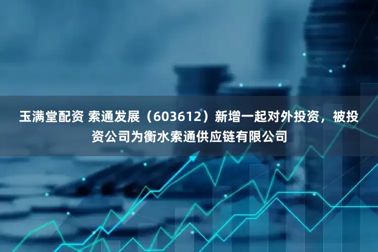 玉满堂配资 索通发展（603612）新增一起对外投资，被投资公司为衡水索通供应链有限公司