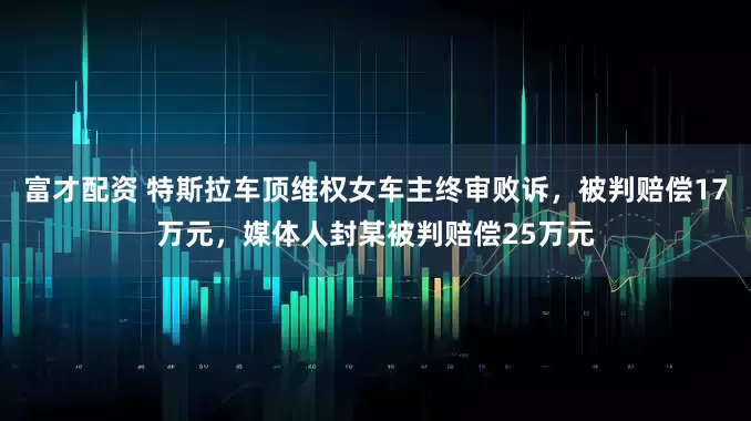 富才配资 特斯拉车顶维权女车主终审败诉，被判赔偿17万元，媒体人封某被判赔偿25万元
