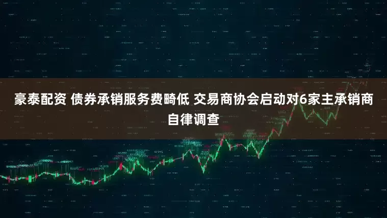 豪泰配资 债券承销服务费畸低 交易商协会启动对6家主承销商自律调查