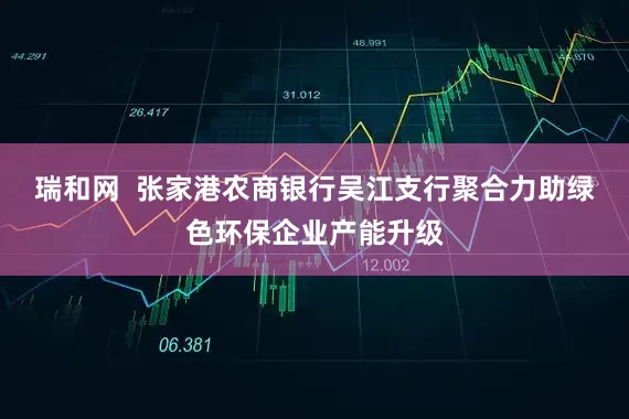 瑞和网  张家港农商银行吴江支行聚合力助绿色环保企业产能升级