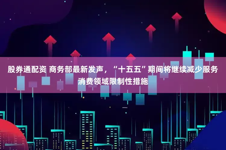 股券通配资 商务部最新发声，“十五五”期间将继续减少服务消费领域限制性措施