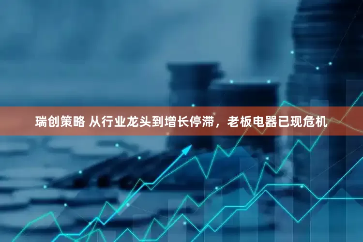 瑞创策略 从行业龙头到增长停滞，老板电器已现危机