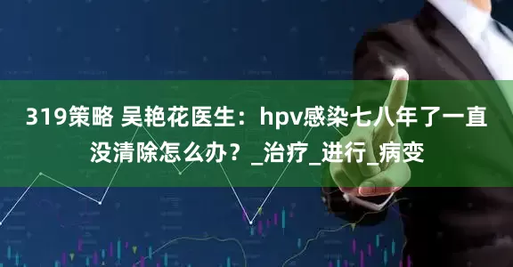 319策略 吴艳花医生：hpv感染七八年了一直没清除怎么办？_治疗_进行_病变