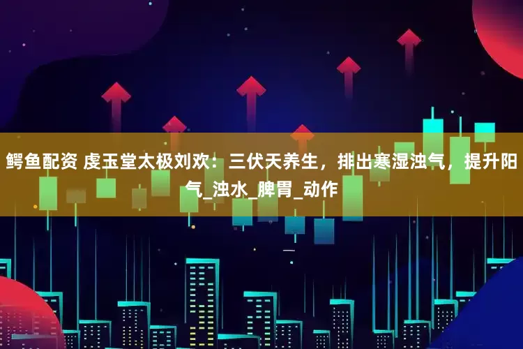 鳄鱼配资 虔玉堂太极刘欢：三伏天养生，排出寒湿浊气，提升阳气_浊水_脾胃_动作