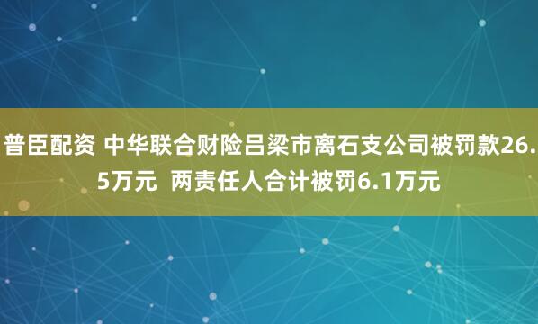 普臣配资 中华联合财险吕梁市离石支公司被罚款26.5万元  两责任人合计被罚6.1万元