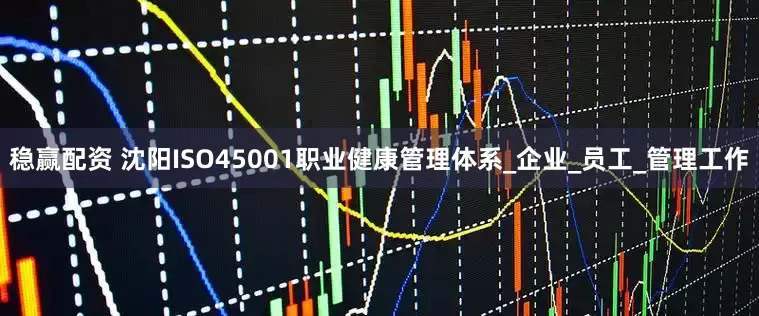稳赢配资 沈阳ISO45001职业健康管理体系_企业_员工_管理工作