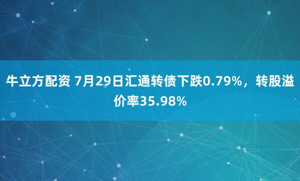 牛立方配资 7月29日汇通转债下跌0.79%，转股溢价率35.98%