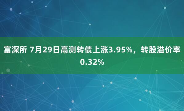 富深所 7月29日高测转债上涨3.95%，转股溢价率0.32%
