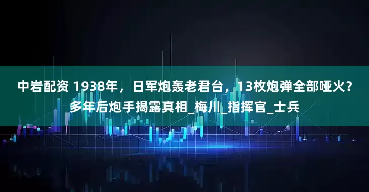 中岩配资 1938年，日军炮轰老君台，13枚炮弹全部哑火？多年后炮手揭露真相_梅川_指挥官_士兵