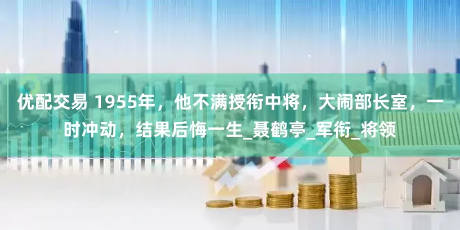优配交易 1955年，他不满授衔中将，大闹部长室，一时冲动，结果后悔一生_聂鹤亭_军衔_将领
