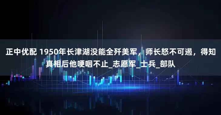 正中优配 1950年长津湖没能全歼美军，师长怒不可遏，得知真相后他哽咽不止_志愿军_士兵_部队