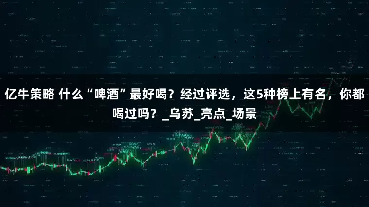 亿牛策略 什么“啤酒”最好喝？经过评选，这5种榜上有名，你都喝过吗？_乌苏_亮点_场景