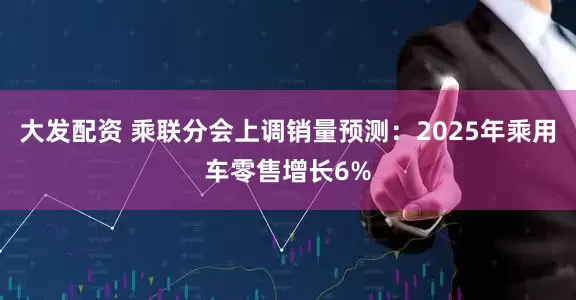 大发配资 乘联分会上调销量预测：2025年乘用车零售增长6%