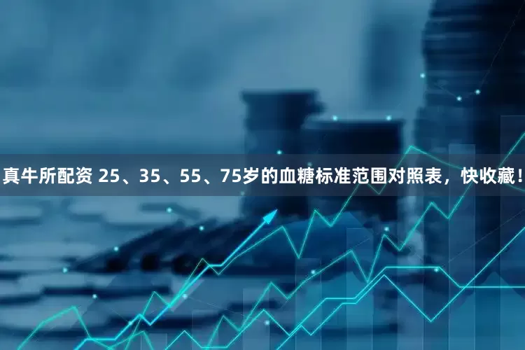 真牛所配资 25、35、55、75岁的血糖标准范围对照表，快收藏！