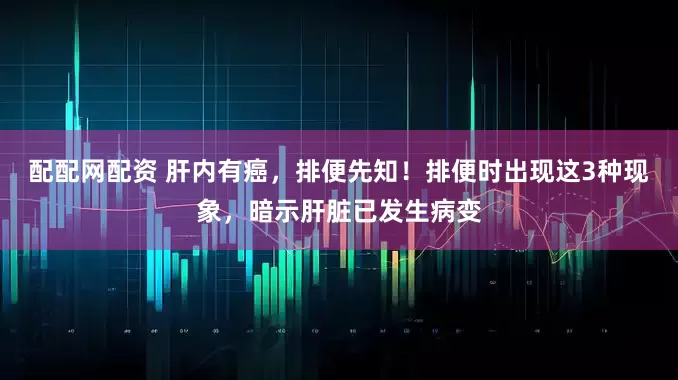 配配网配资 肝内有癌，排便先知！排便时出现这3种现象，暗示肝脏已发生病变