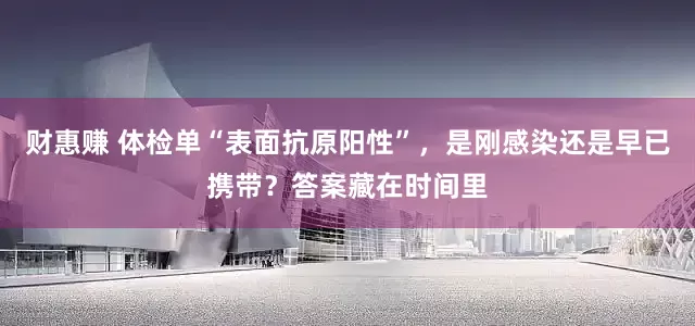 财惠赚 体检单“表面抗原阳性”，是刚感染还是早已携带？答案藏在时间里
