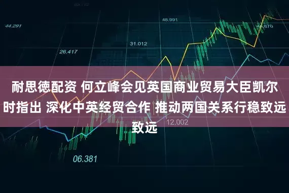 耐思徳配资 何立峰会见英国商业贸易大臣凯尔时指出 深化中英经贸合作 推动两国关系行稳致远