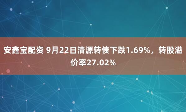 安鑫宝配资 9月22日清源转债下跌1.69%，转股溢价率27.02%
