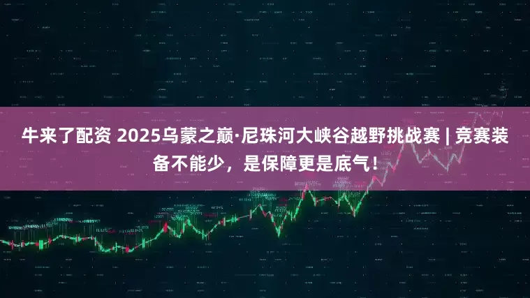 牛来了配资 2025乌蒙之巅·尼珠河大峡谷越野挑战赛 | 竞赛装备不能少，是保障更是底气！