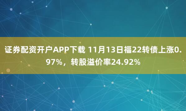 证券配资开户APP下载 11月13日福22转债上涨0.97%，转股溢价率24.92%