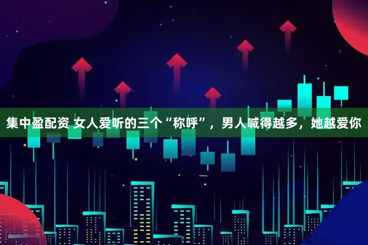 集中盈配资 女人爱听的三个“称呼”，男人喊得越多，她越爱你
