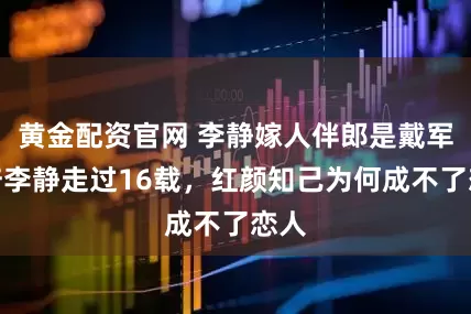 黄金配资官网 李静嫁人伴郎是戴军,陪李静走过16载,红颜知己为何成不了恋人