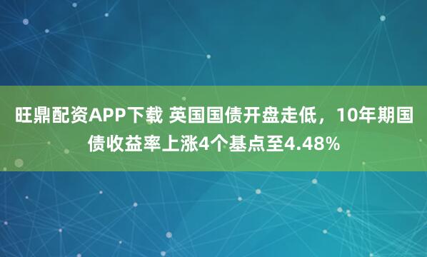 旺鼎配资APP下载 英国国债开盘走低，10年期国债收益率上涨4个基点至4.48%