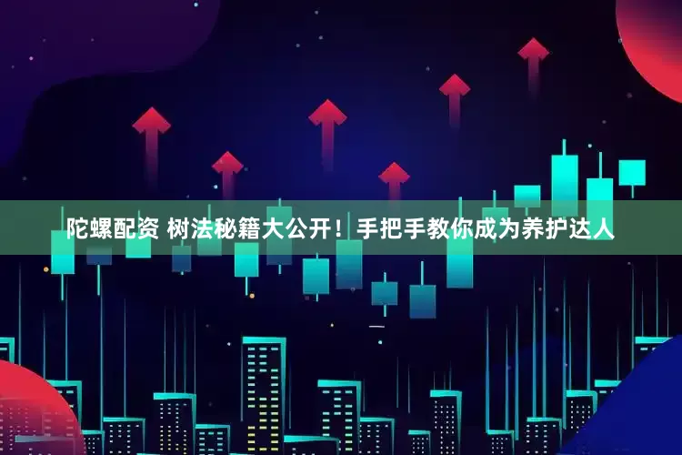 陀螺配资 树法秘籍大公开！手把手教你成为养护达人