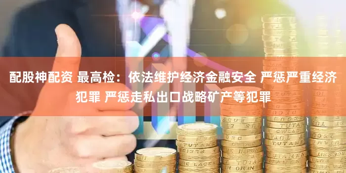 配股神配资 最高检：依法维护经济金融安全 严惩严重经济犯罪 严惩走私出口战略矿产等犯罪