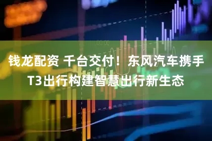 钱龙配资 千台交付！东风汽车携手T3出行构建智慧出行新生态