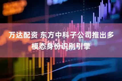 万达配资 东方中科子公司推出多模态身份识别引擎