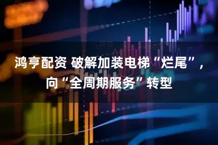 鸿亨配资 破解加装电梯“烂尾”，向“全周期服务”转型